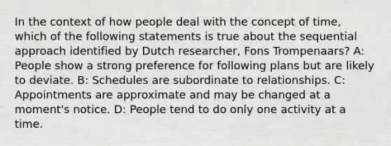 In the context of how people deal with the concept of time, which of the following statements is true about the sequential approach identified by Dutch researcher, Fons Trompenaars? A: People show a strong preference for following plans but are likely to deviate. B: Schedules are subordinate to relationships. C: Appointments are approximate and may be changed at a moment's notice. D: People tend to do only one activity at a time.