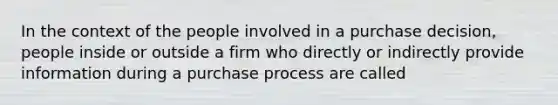 In the context of the people involved in a purchase decision, people inside or outside a firm who directly or indirectly provide information during a purchase process are called