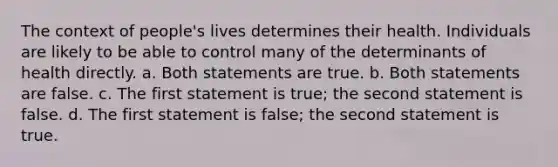 The context of people's lives determines their health. Individuals are likely to be able to control many of the determinants of health directly. a. Both statements are true. b. Both statements are false. c. The first statement is true; the second statement is false. d. The first statement is false; the second statement is true.