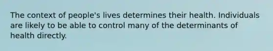 The context of people's lives determines their health. Individuals are likely to be able to control many of the determinants of health directly.