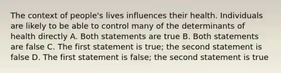 The context of people's lives influences their health. Individuals are likely to be able to control many of the determinants of health directly A. Both statements are true B. Both statements are false C. The first statement is true; the second statement is false D. The first statement is false; the second statement is true