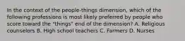 In the context of the people-things dimension, which of the following professions is most likely preferred by people who score toward the "things" end of the dimension? A. Religious counselors B. High school teachers C. Farmers D. Nurses