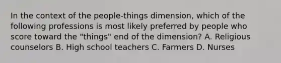 In the context of the people-things dimension, which of the following professions is most likely preferred by people who score toward the "things" end of the dimension? A. Religious counselors B. High school teachers C. Farmers D. Nurses