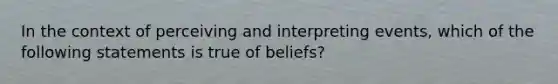 In the context of perceiving and interpreting events, which of the following statements is true of beliefs?