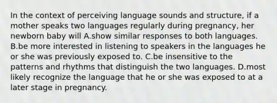 In the context of perceiving language sounds and structure, if a mother speaks two languages regularly during pregnancy, her newborn baby will A.show similar responses to both languages. B.be more interested in listening to speakers in the languages he or she was previously exposed to. C.be insensitive to the patterns and rhythms that distinguish the two languages. D.most likely recognize the language that he or she was exposed to at a later stage in pregnancy.