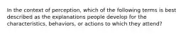 In the context of perception, which of the following terms is best described as the explanations people develop for the characteristics, behaviors, or actions to which they attend?