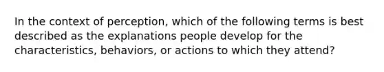 In the context of perception, which of the following terms is best described as the explanations people develop for the characteristics, behaviors, or actions to which they attend?