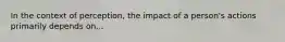 In the context of perception, the impact of a person's actions primarily depends on...