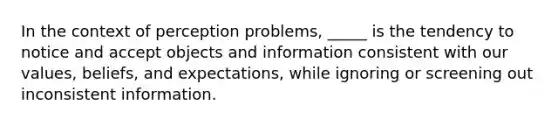 In the context of perception problems, _____ is the tendency to notice and accept objects and information consistent with our values, beliefs, and expectations, while ignoring or screening out inconsistent information.