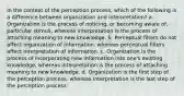 In the context of the perception process, which of the following is a difference between organization and interpretation? a. Organization is the process of noticing, or becoming aware of, particular stimuli, whereas interpretation is the process of attaching meaning to new knowledge. b. Perceptual filters do not affect organization of information, whereas perceptual filters affect interpretation of information. c. Organization is the process of incorporating new information into one's existing knowledge, whereas interpretation is the process of attaching meaning to new knowledge. d. Organization is the first step of the perception process, whereas interpretation is the last step of the perception process.