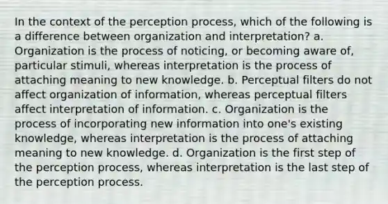 In the context of the perception process, which of the following is a difference between organization and interpretation? a. Organization is the process of noticing, or becoming aware of, particular stimuli, whereas interpretation is the process of attaching meaning to new knowledge. b. Perceptual filters do not affect organization of information, whereas perceptual filters affect interpretation of information. c. Organization is the process of incorporating new information into one's existing knowledge, whereas interpretation is the process of attaching meaning to new knowledge. d. Organization is the first step of the perception process, whereas interpretation is the last step of the perception process.