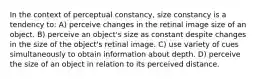 In the context of perceptual constancy, size constancy is a tendency to: A) perceive changes in the retinal image size of an object. B) perceive an object's size as constant despite changes in the size of the object's retinal image. C) use variety of cues simultaneously to obtain information about depth. D) perceive the size of an object in relation to its perceived distance.