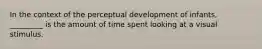 In the context of the perceptual development of infants, _________ is the amount of time spent looking at a visual stimulus.​