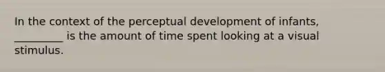 In the context of the perceptual development of infants, _________ is the amount of time spent looking at a visual stimulus.​
