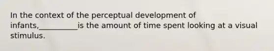 In the context of the perceptual development of infants,__________is the amount of time spent looking at a visual stimulus.