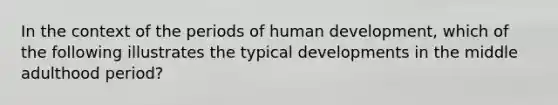 In the context of the periods of human development, which of the following illustrates the typical developments in the middle adulthood period?