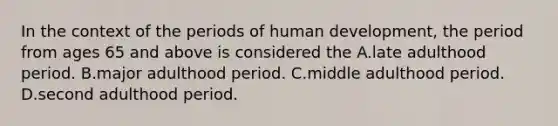 In the context of the periods of human development, the period from ages 65 and above is considered the A.late adulthood period. B.major adulthood period. C.middle adulthood period. D.second adulthood period.