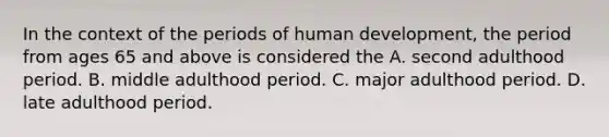 In the context of the periods of human development, the period from ages 65 and above is considered the A. second adulthood period. B. middle adulthood period. C. major adulthood period. D. late adulthood period.