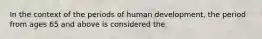 In the context of the periods of human development, the period from ages 65 and above is considered the