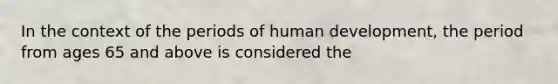 In the context of the periods of human development, the period from ages 65 and above is considered the