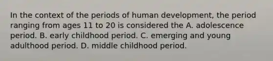 In the context of the periods of human development, the period ranging from ages 11 to 20 is considered the A. adolescence period. B. early childhood period. C. emerging and young adulthood period. D. middle childhood period.