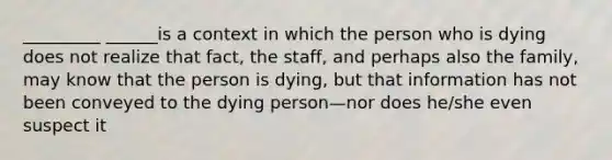 _________ ______is a context in which the person who is dying does not realize that fact, the staff, and perhaps also the family, may know that the person is dying, but that information has not been conveyed to the dying person—nor does he/she even suspect it