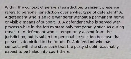 Within the context of personal jurisdiction, transient presence refers to personal jurisdiction over a what type of defendant? A. A defendant who is an idle wanderer without a permanent home or visible means of support. B. A defendant who is served with process while in the forum state only temporarily such as during travel. C. A defendant who is temporarily absent from the jurisdiction, but is subject to personal jurisdiction because that person is domiciled in the forum. D. A defendant who has contacts with the state such that the party should reasonably expect to be haled into court there.