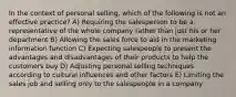 In the context of personal selling, which of the following is not an effective practice? A) Requiring the salesperson to be a representative of the whole company rather than just his or her department B) Allowing the sales force to aid in the marketing information function C) Expecting salespeople to present the advantages and disadvantages of their products to help the customers buy D) Adjusting personal selling techniques according to cultural influences and other factors E) Limiting the sales job and selling only to the salespeople in a company