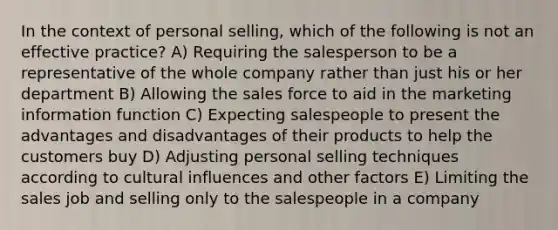 In the context of personal selling, which of the following is not an effective practice? A) Requiring the salesperson to be a representative of the whole company rather than just his or her department B) Allowing the sales force to aid in the marketing information function C) Expecting salespeople to present the advantages and disadvantages of their products to help the customers buy D) Adjusting personal selling techniques according to cultural influences and other factors E) Limiting the sales job and selling only to the salespeople in a company