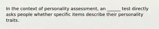 In the context of personality assessment, an ______ test directly asks people whether specific items describe their personality traits.