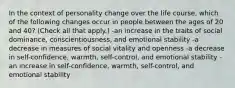 In the context of personality change over the life course, which of the following changes occur in people between the ages of 20 and 40? (Check all that apply.) -an increase in the traits of social dominance, conscientiousness, and emotional stability -a decrease in measures of social vitality and openness -a decrease in self-confidence, warmth, self-control, and emotional stability -an increase in self-confidence, warmth, self-control, and emotional stability