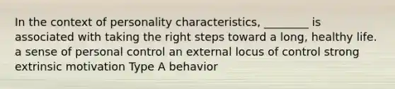 In the context of personality characteristics, ________ is associated with taking the right steps toward a long, healthy life. a sense of personal control an external locus of control strong extrinsic motivation Type A behavior