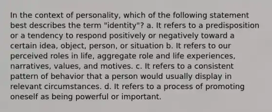 In the context of personality, which of the following statement best describes the term "identity"? a. It refers to a predisposition or a tendency to respond positively or negatively toward a certain idea, object, person, or situation b. It refers to our perceived roles in life, aggregate role and life experiences, narratives, values, and motives. c. It refers to a consistent pattern of behavior that a person would usually display in relevant circumstances. d. It refers to a process of promoting oneself as being powerful or important.