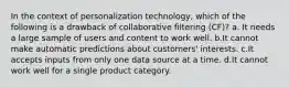 In the context of personalization technology, which of the following is a drawback of collaborative filtering (CF)? a. It needs a large sample of users and content to work well. b.It cannot make automatic predictions about customers' interests. c.It accepts inputs from only one data source at a time. d.It cannot work well for a single product category.