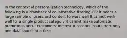 In the context of personalization technology, which of the following is a drawback of collaborative filtering CF? it needs a large sample of users and content to work well It cannot work well for a single product category it cannot make automatic predictions about customers' interest It accepts inputs from only one data source at a time