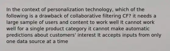 In the context of personalization technology, which of the following is a drawback of collaborative filtering CF? it needs a large sample of users and content to work well It cannot work well for a single product category it cannot make automatic predictions about customers' interest It accepts inputs from only one data source at a time