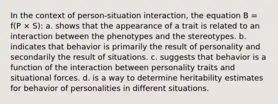 In the context of person-situation interaction, the equation B = f(P × S): a. shows that the appearance of a trait is related to an interaction between the phenotypes and the stereotypes. b. indicates that behavior is primarily the result of personality and secondarily the result of situations. c. suggests that behavior is a function of the interaction between personality traits and situational forces. d. is a way to determine heritability estimates for behavior of personalities in different situations.