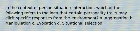 In the context of person-situation interaction, which of the following refers to the idea that certain personality traits may elicit specific responses from the environment? a. Aggregation b. Manipulation c. Evocation d. Situational selection