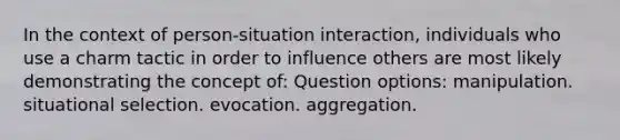 In the context of person-situation interaction, individuals who use a charm tactic in order to influence others are most likely demonstrating the concept of: Question options: manipulation. situational selection. evocation. aggregation.