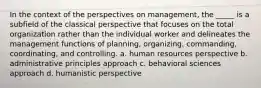 In the context of the perspectives on management, the _____ is a subfield of the classical perspective that focuses on the total organization rather than the individual worker and delineates the management functions of planning, organizing, commanding, coordinating, and controlling. a. human resources perspective b. administrative principles approach c. behavioral sciences approach d. humanistic perspective