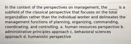 In the context of the perspectives on management, the _____ is a subfield of the classical perspective that focuses on the total organization rather than the individual worker and delineates the management functions of planning, organizing, commanding, coordinating, and controlling. a. human resources perspective b. administrative principles approach c. behavioral sciences approach d. humanistic perspective