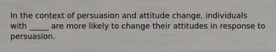 In the context of persuasion and attitude change, individuals with _____ are more likely to change their attitudes in response to persuasion.​