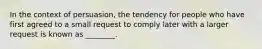 In the context of persuasion, the tendency for people who have first agreed to a small request to comply later with a larger request is known as ________.