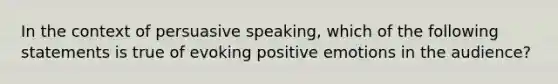 In the context of persuasive speaking, which of the following statements is true of evoking positive emotions in the audience?