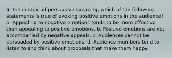 In the context of persuasive speaking, which of the following statements is true of evoking positive emotions in the audience? a. Appealing to negative emotions tends to be more effective than appealing to positive emotions. b. Positive emotions are not accompanied by negative appeals. c. Audiences cannot be persuaded by positive emotions. d. Audience members tend to listen to and think about proposals that make them happy.