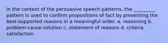 In the context of the persuasive speech patterns, the _________ pattern is used to confirm propositions of fact by presenting the best-supported reasons in a meaningful order. a. reasoning b. problem-cause-solution c. statement of reasons d. criteria satisfaction