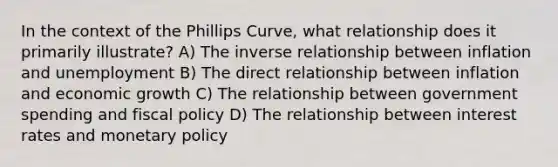 In the context of the Phillips Curve, what relationship does it primarily illustrate? A) The inverse relationship between inflation and unemployment B) The direct relationship between inflation and economic growth C) The relationship between government spending and <a href='https://www.questionai.com/knowledge/kPTgdbKdvz-fiscal-policy' class='anchor-knowledge'>fiscal policy</a> D) The relationship between interest rates and <a href='https://www.questionai.com/knowledge/kEE0G7Llsx-monetary-policy' class='anchor-knowledge'>monetary policy</a>