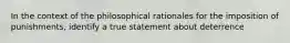 In the context of the philosophical rationales for the imposition of punishments, identify a true statement about deterrence