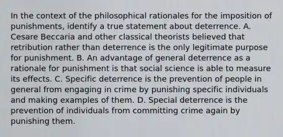 In the context of the philosophical rationales for the imposition of punishments, identify a true statement about deterrence. A. Cesare Beccaria and other classical theorists believed that retribution rather than deterrence is the only legitimate purpose for punishment. B. An advantage of general deterrence as a rationale for punishment is that social science is able to measure its effects. C. Specific deterrence is the prevention of people in general from engaging in crime by punishing specific individuals and making examples of them. D. Special deterrence is the prevention of individuals from committing crime again by punishing them.