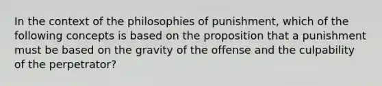 In the context of the philosophies of punishment, which of the following concepts is based on the proposition that a punishment must be based on the gravity of the offense and the culpability of the perpetrator?